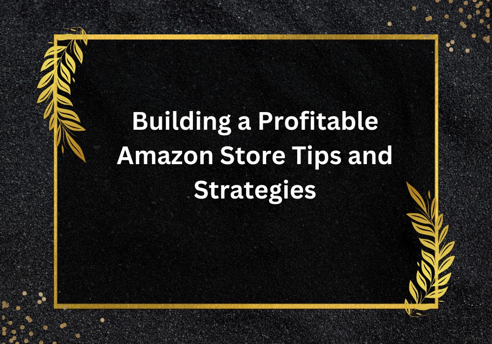 Building a Profitable Amazon Store – Tips & Strategies